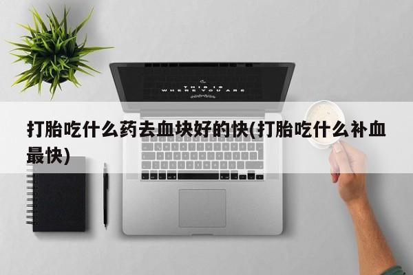 药流药打胎吃什么药去血块好的快(打胎吃什么补血最快)