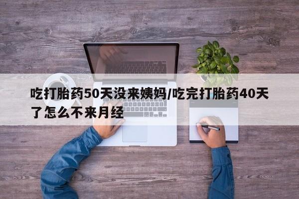 药流药吃打胎药50天没来姨妈/吃完打胎药40天了怎么不来月经