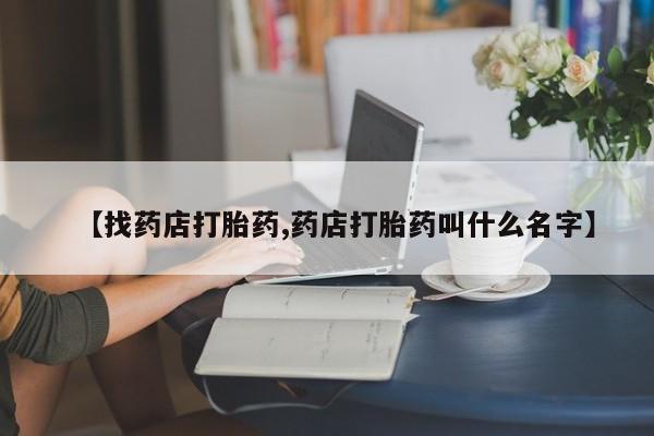 药流药【找药店打胎药,药店打胎药叫什么名字】