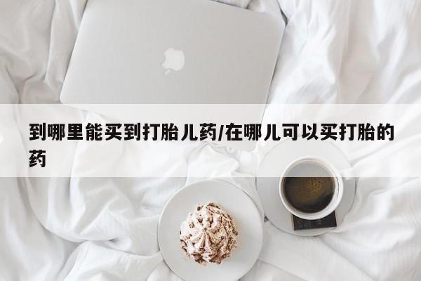 药流药到哪里能买到打胎儿药/在哪儿可以买打胎的药