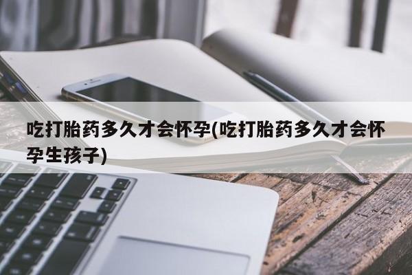 药流药吃打胎药多久才会怀孕(吃打胎药多久才会怀孕生孩子)