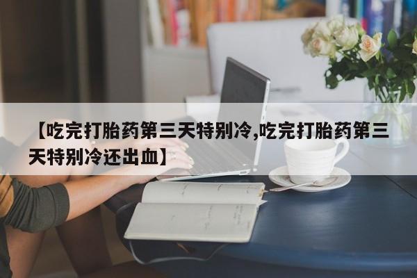 药流药【吃完打胎药第三天特别冷,吃完打胎药第三天特别冷还出血】