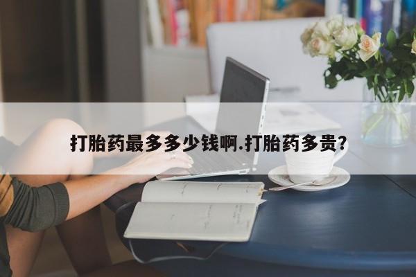 药流药打胎药最多多少钱啊.打胎药多贵？