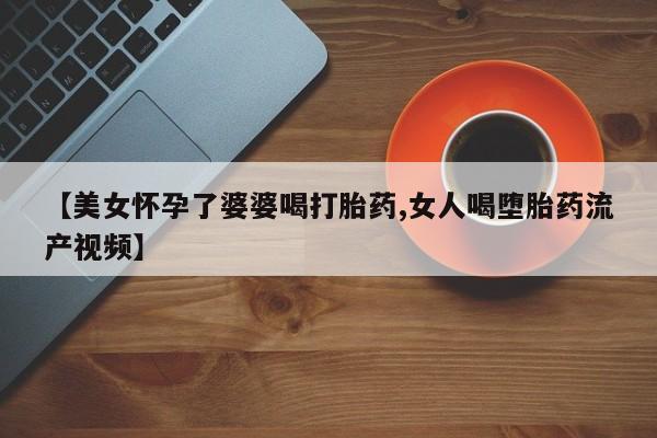 药流药【美女怀孕了婆婆喝打胎药,女人喝堕胎药流产视频】