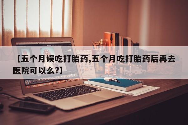 药流药【五个月误吃打胎药,五个月吃打胎药后再去医院可以么?】