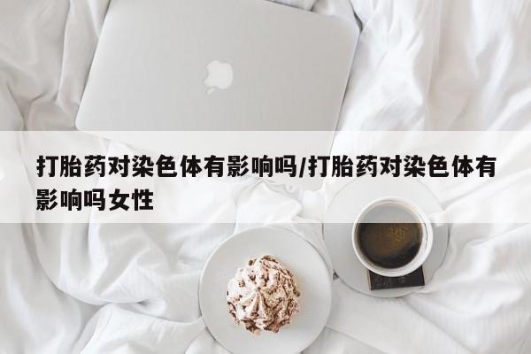 药流药打胎药对染色体有影响吗/打胎药对染色体有影响吗女性