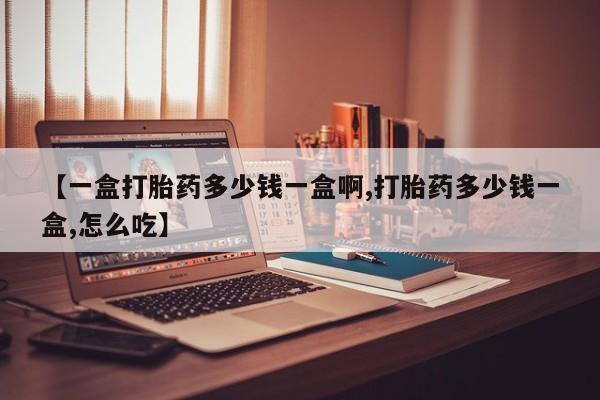 药流药【一盒打胎药多少钱一盒啊,打胎药多少钱一盒,怎么吃】