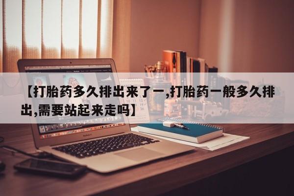 药流药【打胎药多久排出来了一,打胎药一般多久排出,需要站起来走吗】