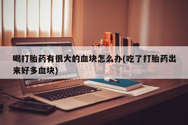 药流药喝打胎药有很大的血块怎么办(吃了打胎药出来好多血块)