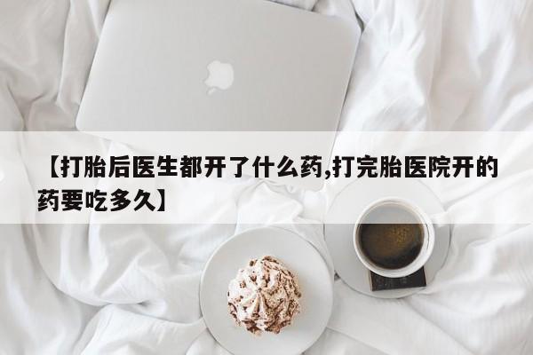 药流药【打胎后医生都开了什么药,打完胎医院开的药要吃多久】