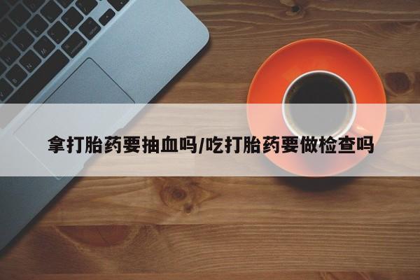 药流药拿打胎药要抽血吗/吃打胎药要做检查吗