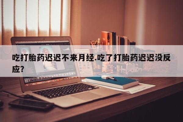 药流药吃打胎药迟迟不来月经.吃了打胎药迟迟没反应？