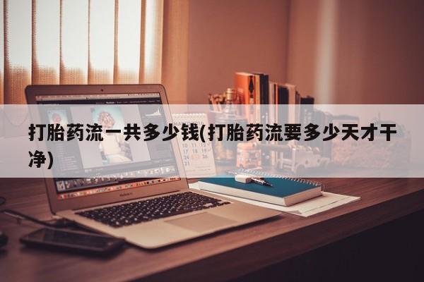 药流药打胎药流一共多少钱(打胎药流要多少天才干净)