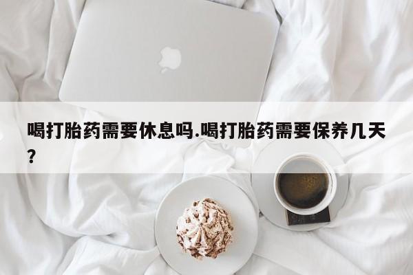 药流药喝打胎药需要休息吗.喝打胎药需要保养几天？