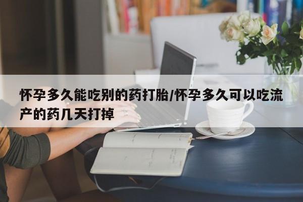 药流药怀孕多久能吃别的药打胎/怀孕多久可以吃流产的药几天打掉
