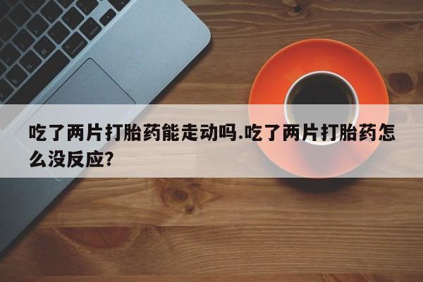 药流药吃了两片打胎药能走动吗.吃了两片打胎药怎么没反应？