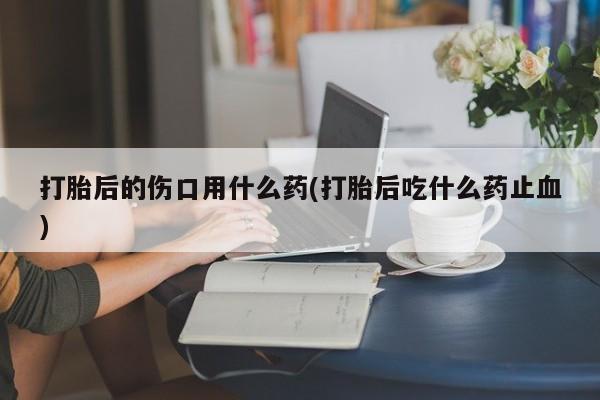 药流药打胎后的伤口用什么药(打胎后吃什么药止血)