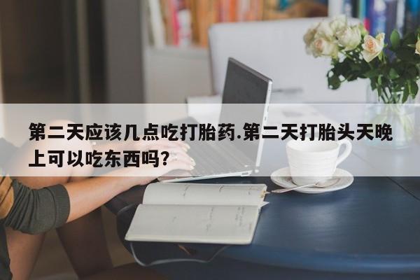 药流药第二天应该几点吃打胎药.第二天打胎头天晚上可以吃东西吗？