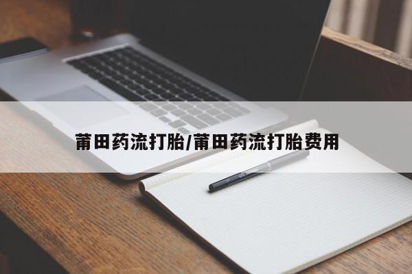 药流药莆田药流打胎/莆田药流打胎费用
