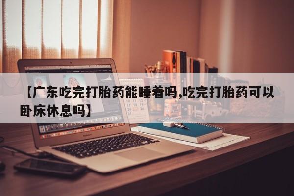 药流药【广东吃完打胎药能睡着吗,吃完打胎药可以卧床休息吗】