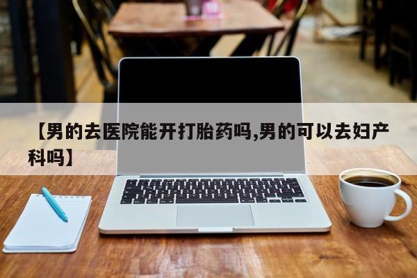 药流药【男的去医院能开打胎药吗,男的可以去妇产科吗】