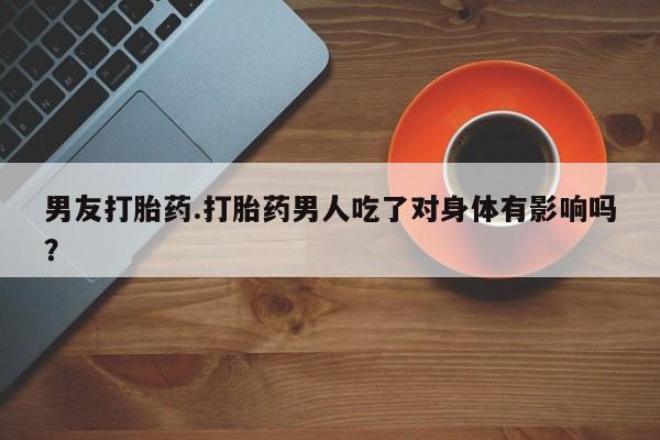 药流药男友打胎药.打胎药男人吃了对身体有影响吗？