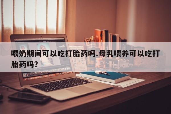 药流药喂奶期间可以吃打胎药吗.母乳喂养可以吃打胎药吗？