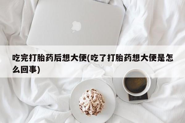 药流药吃完打胎药后想大便(吃了打胎药想大便是怎么回事)