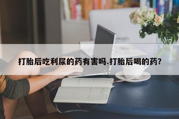 药流药打胎后吃利尿的药有害吗.打胎后喝的药？