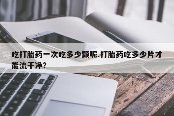 药流药吃打胎药一次吃多少颗呢.打胎药吃多少片才能流干净？
