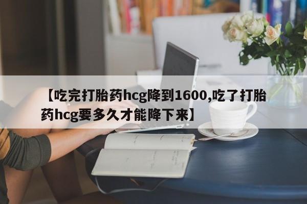 药流药【吃完打胎药hcg降到1600,吃了打胎药hcg要多久才能降下来】