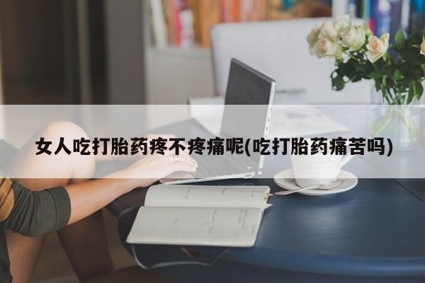 药流药女人吃打胎药疼不疼痛呢(吃打胎药痛苦吗)