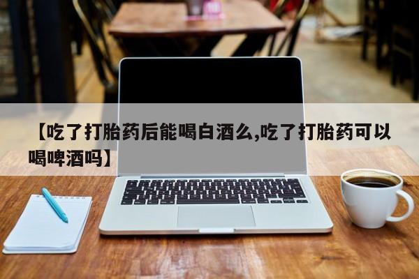 药流药【吃了打胎药后能喝白酒么,吃了打胎药可以喝啤酒吗】