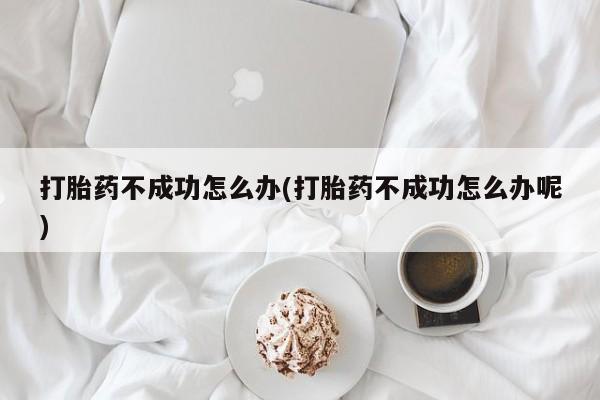 药流药打胎药不成功怎么办(打胎药不成功怎么办呢)