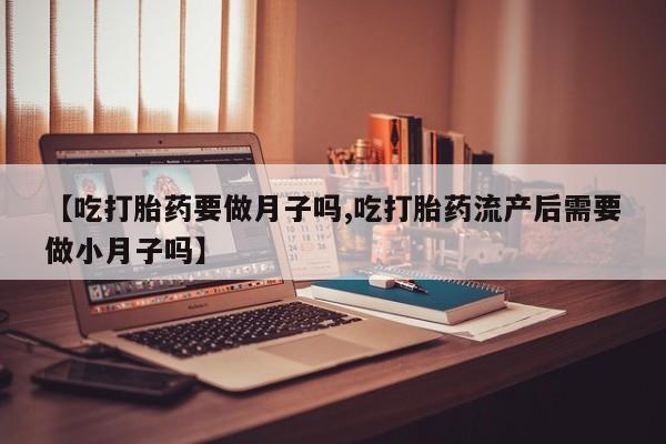 药流药【吃打胎药要做月子吗,吃打胎药流产后需要做小月子吗】