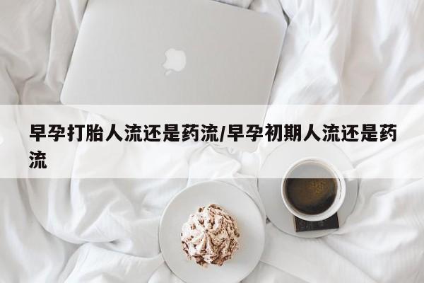 药流药早孕打胎人流还是药流/早孕初期人流还是药流