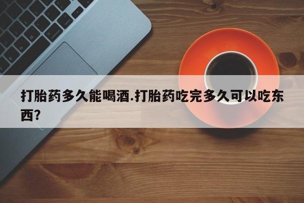 药流药打胎药多久能喝酒.打胎药吃完多久可以吃东西？