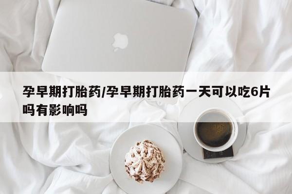 药流药孕早期打胎药/孕早期打胎药一天可以吃6片吗有影响吗