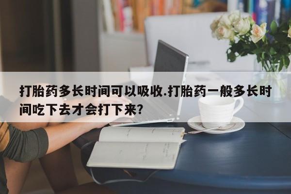 药流药打胎药多长时间可以吸收.打胎药一般多长时间吃下去才会打下来？